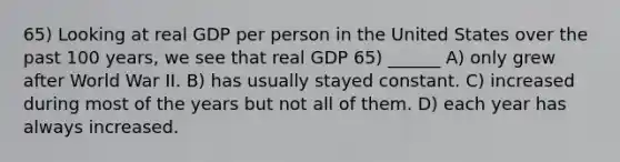 65) Looking at real GDP per person in the United States over the past 100 years, we see that real GDP 65) ______ A) only grew after World War II. B) has usually stayed constant. C) increased during most of the years but not all of them. D) each year has always increased.