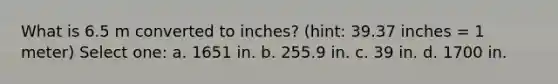 What is 6.5 m converted to inches? (hint: 39.37 inches = 1 meter) Select one: a. 1651 in. b. 255.9 in. c. 39 in. d. 1700 in.