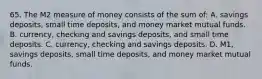 65. The M2 measure of money consists of the sum of: A. savings deposits, small time deposits, and money market mutual funds. B. currency, checking and savings deposits, and small time deposits. C. currency, checking and savings deposits. D. M1, savings deposits, small time deposits, and money market mutual funds.