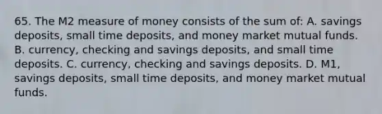 65. The M2 measure of money consists of the sum of: A. savings deposits, small time deposits, and money market mutual funds. B. currency, checking and savings deposits, and small time deposits. C. currency, checking and savings deposits. D. M1, savings deposits, small time deposits, and money market mutual funds.