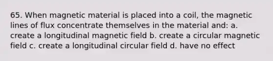 65. When magnetic material is placed into a coil, the magnetic lines of flux concentrate themselves in the material and: a. create a longitudinal magnetic field b. create a circular magnetic field c. create a longitudinal circular field d. have no effect