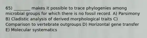 65) ________ makes it possible to trace phylogenies among microbial groups for which there is no fossil record. A) Parsimony B) Cladistic analysis of derived morphological traits C) Comparison to vertebrate outgroups D) Horizontal gene transfer E) Molecular systematics