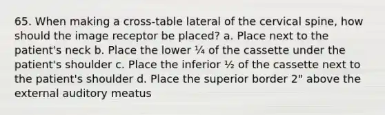 65. When making a cross-table lateral of the cervical spine, how should the image receptor be placed? a. Place next to the patient's neck b. Place the lower ¼ of the cassette under the patient's shoulder c. Place the inferior ½ of the cassette next to the patient's shoulder d. Place the superior border 2" above the external auditory meatus