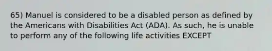 65) Manuel is considered to be a disabled person as defined by the Americans with Disabilities Act (ADA). As such, he is unable to perform any of the following life activities EXCEPT