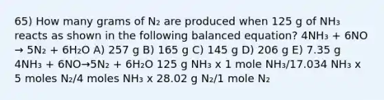 65) How many grams of N₂ are produced when 125 g of NH₃ reacts as shown in the following balanced equation? 4NH₃ + 6NO → 5N₂ + 6H₂O A) 257 g B) 165 g C) 145 g D) 206 g E) 7.35 g 4NH₃ + 6NO→5N₂ + 6H₂O 125 g NH₃ x 1 mole NH₃/17.034 NH₃ x 5 moles N₂/4 moles NH₃ x 28.02 g N₂/1 mole N₂