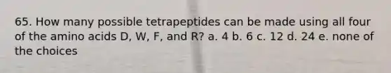 65. How many possible tetrapeptides can be made using all four of the amino acids D, W, F, and R? a. 4 b. 6 c. 12 d. 24 e. none of the choices