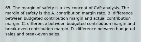 65. The margin of safety is a key concept of CVP analysis. The margin of safety is the A. contribution margin rate. B. difference between budgeted contribution margin and actual contribution margin. C. difference between budgeted contribution margin and break-even contribution margin. D. difference between budgeted sales and break-even sales.