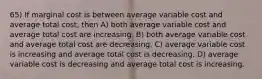 65) If marginal cost is between average variable cost and average total cost, then A) both average variable cost and average total cost are increasing. B) both average variable cost and average total cost are decreasing. C) average variable cost is increasing and average total cost is decreasing. D) average variable cost is decreasing and average total cost is increasing.