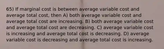 65) If marginal cost is between average variable cost and average total cost, then A) both average variable cost and average total cost are increasing. B) both average variable cost and average total cost are decreasing. C) average variable cost is increasing and average total cost is decreasing. D) average variable cost is decreasing and average total cost is increasing.