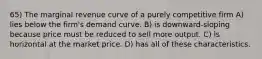 65) The marginal revenue curve of a purely competitive firm A) lies below the firm's demand curve. B) is downward-sloping because price must be reduced to sell more output. C) is horizontal at the market price. D) has all of these characteristics.