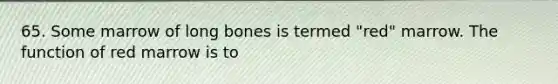 65. Some marrow of long bones is termed "red" marrow. The function of red marrow is to