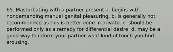 65. Masturbating with a partner present a. begins with nondemanding manual genital pleasuring. b. is generally not recommended as this is better done in private. c. should be performed only as a remedy for differential desire. d. may be a good way to inform your partner what kind of touch you find arousing.