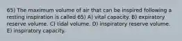 65) The maximum volume of air that can be inspired following a resting inspiration is called 65) A) vital capacity. B) expiratory reserve volume. C) tidal volume. D) inspiratory reserve volume. E) inspiratory capacity.