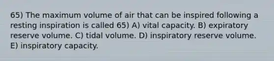 65) The maximum volume of air that can be inspired following a resting inspiration is called 65) A) vital capacity. B) expiratory reserve volume. C) tidal volume. D) inspiratory reserve volume. E) inspiratory capacity.