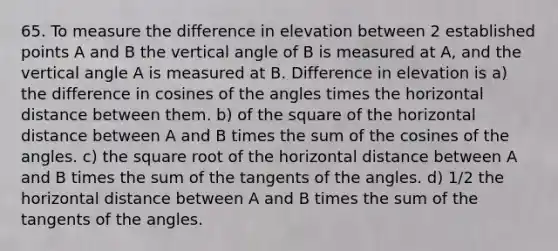 65. To measure the difference in elevation between 2 established points A and B the vertical angle of B is measured at A, and the vertical angle A is measured at B. Difference in elevation is a) the difference in cosines of the angles times the horizontal distance between them. b) of the square of the horizontal distance between A and B times the sum of the cosines of the angles. c) the square root of the horizontal distance between A and B times the sum of the tangents of the angles. d) 1/2 the horizontal distance between A and B times the sum of the tangents of the angles.