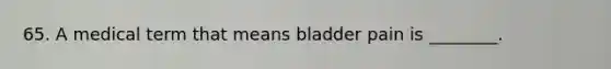 65. A medical term that means bladder pain is ________.