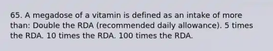 65. A megadose of a vitamin is defined as an intake of more than: Double the RDA (recommended daily allowance). 5 times the RDA. 10 times the RDA. 100 times the RDA.