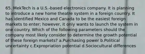 65. MekTech is a U.S.-based electronics company. It is planning to introduce a new home theatre system in a foreign country. It has identified Mexico and Canada to be the easiest foreign markets to enter; however, it only wants to launch the system in one country. Which of the following parameters should the company most likely consider to determine the growth potential of these foreign markets? a.Purchasing power b.Political uncertainty c.Expropriation potential d.Sociocultural differences