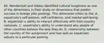 65. Mendenhall and Oddou identified cultural toughness as one of the dimensions in their study on dimensions that predict success in foreign jobs postings. This dimension refers to the: A. expatriate's self-esteem, self-confidence, and mental well-being. B. expatriate';s ability to interact effectively with host-country nationals. C. expatriate's ability to understand why people of other countries behave the way they do. D. relationship between the country of the assignment and how well an expatriate adjusts to a particular posting.