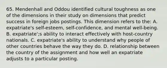 65. Mendenhall and Oddou identified cultural toughness as one of the dimensions in their study on dimensions that predict success in foreign jobs postings. This dimension refers to the: A. expatriate's self-esteem, self-confidence, and mental well-being. B. expatriate';s ability to interact effectively with host-country nationals. C. expatriate's ability to understand why people of other countries behave the way they do. D. relationship between the country of the assignment and how well an expatriate adjusts to a particular posting.