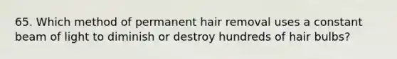 65. Which method of permanent hair removal uses a constant beam of light to diminish or destroy hundreds of hair bulbs?