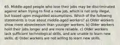 65. Middle-aged people who lose their jobs may be discriminated against when trying to find a new job, which is not only illegal, but based upon misguided assumptions. Which of the following statements is true about middle-aged workers? a) Older workers show more absenteeism than younger workers. b) Older workers hold their jobs longer and are more reliable. c) Older workers lack sufficient technological skills, and are unable to learn new skills. d) Older workers are not willing to learn new skills.