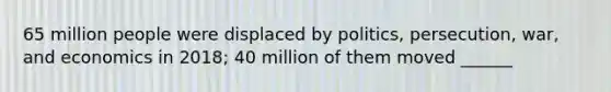 65 million people were displaced by politics, persecution, war, and economics in 2018; 40 million of them moved ______