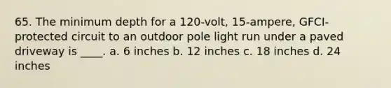 65. The minimum depth for a 120-volt, 15-ampere, GFCI-protected circuit to an outdoor pole light run under a paved driveway is ____. a. 6 inches b. 12 inches c. 18 inches d. 24 inches