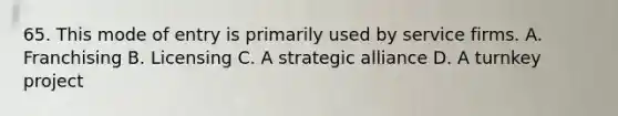 65. This mode of entry is primarily used by service firms. A. Franchising B. Licensing C. A strategic alliance D. A turnkey project