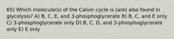 65) Which molecule(s) of the Calvin cycle is (are) also found in glycolysis? A) B, C, E, and 3-phosphoglycerate B) B, C, and E only C) 3-phosphoglycerate only D) B, C, D, and 3-phosphoglycerate only E) E only