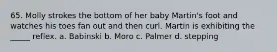 65. Molly strokes the bottom of her baby Martin's foot and watches his toes fan out and then curl. Martin is exhibiting the _____ reflex. a. Babinski b. Moro c. Palmer d. stepping