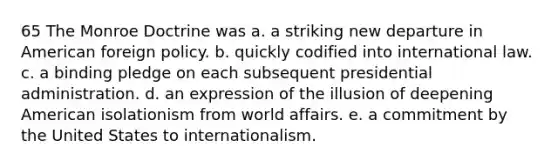 65 The Monroe Doctrine was a. a striking new departure in American foreign policy. b. quickly codified into international law. c. a binding pledge on each subsequent presidential administration. d. an expression of the illusion of deepening American isolationism from world affairs. e. a commitment by the United States to internationalism.