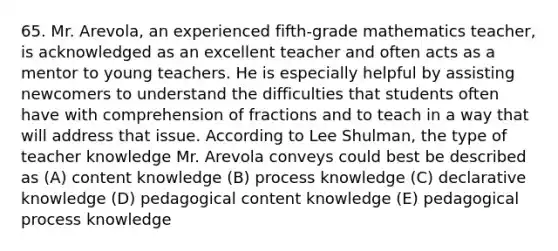 65. Mr. Arevola, an experienced fifth-grade mathematics teacher, is acknowledged as an excellent teacher and often acts as a mentor to young teachers. He is especially helpful by assisting newcomers to understand the difficulties that students often have with comprehension of fractions and to teach in a way that will address that issue. According to Lee Shulman, the type of teacher knowledge Mr. Arevola conveys could best be described as (A) content knowledge (B) process knowledge (C) declarative knowledge (D) pedagogical content knowledge (E) pedagogical process knowledge