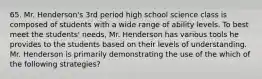 65. Mr. Henderson's 3rd period high school science class is composed of students with a wide range of ability levels. To best meet the students' needs, Mr. Henderson has various tools he provides to the students based on their levels of understanding. Mr. Henderson is primarily demonstrating the use of the which of the following strategies?