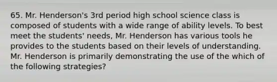 65. Mr. Henderson's 3rd period high school science class is composed of students with a wide range of ability levels. To best meet the students' needs, Mr. Henderson has various tools he provides to the students based on their levels of understanding. Mr. Henderson is primarily demonstrating the use of the which of the following strategies?