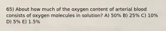 65) About how much of the oxygen content of arterial blood consists of oxygen molecules in solution? A) 50% B) 25% C) 10% D) 5% E) 1.5%