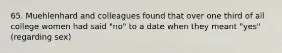 65. Muehlenhard and colleagues found that over one third of all college women had said "no" to a date when they meant "yes" (regarding sex)