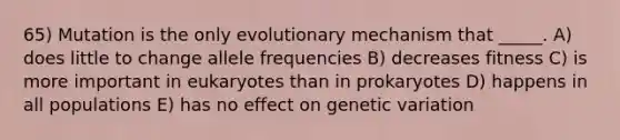 65) Mutation is the only evolutionary mechanism that _____. A) does little to change allele frequencies B) decreases fitness C) is more important in eukaryotes than in prokaryotes D) happens in all populations E) has no effect on genetic variation