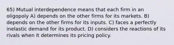 65) Mutual interdependence means that each firm in an oligopoly A) depends on the other firms for its markets. B) depends on the other firms for its inputs. C) faces a perfectly inelastic demand for its product. D) considers the reactions of its rivals when it determines its pricing policy.