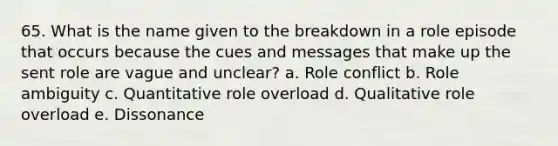 65. What is the name given to the breakdown in a role episode that occurs because the cues and messages that make up the sent role are vague and unclear? a. Role conflict b. Role ambiguity c. Quantitative role overload d. Qualitative role overload e. Dissonance