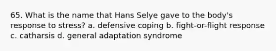 65. What is the name that Hans Selye gave to the body's response to stress? a. defensive coping b. fight-or-flight response c. catharsis d. general adaptation syndrome