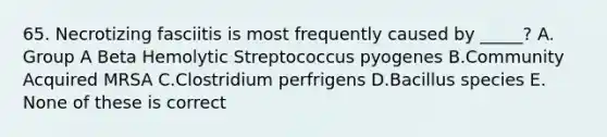 65. Necrotizing fasciitis is most frequently caused by _____? A. Group A Beta Hemolytic Streptococcus pyogenes В.Community Acquired MRSA C.Clostridium perfrigens D.Bacillus species E. None of these is correct