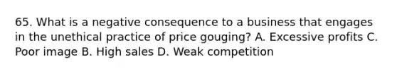 65. What is a negative consequence to a business that engages in the unethical practice of price gouging? A. Excessive profits C. Poor image B. High sales D. Weak competition