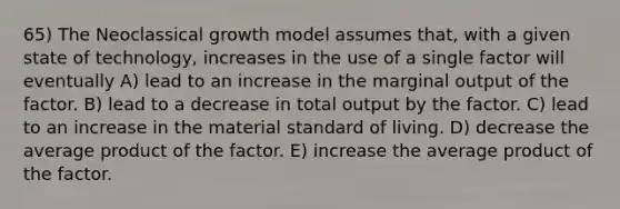 65) The Neoclassical growth model assumes that, with a given state of technology, increases in the use of a single factor will eventually A) lead to an increase in the marginal output of the factor. B) lead to a decrease in total output by the factor. C) lead to an increase in the material standard of living. D) decrease the average product of the factor. E) increase the average product of the factor.