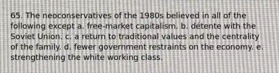 65. The neoconservatives of the 1980s believed in all of the following except a. free-market capitalism. b. détente with the Soviet Union. c. a return to traditional values and the centrality of the family. d. fewer government restraints on the economy. e. strengthening the white working class.