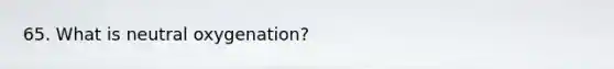 65. What is neutral oxygenation?