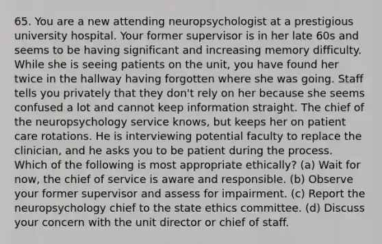 65. You are a new attending neuropsychologist at a prestigious university hospital. Your former supervisor is in her late 60s and seems to be having significant and increasing memory difficulty. While she is seeing patients on the unit, you have found her twice in the hallway having forgotten where she was going. Staff tells you privately that they don't rely on her because she seems confused a lot and cannot keep information straight. The chief of the neuropsychology service knows, but keeps her on patient care rotations. He is interviewing potential faculty to replace the clinician, and he asks you to be patient during the process. Which of the following is most appropriate ethically? (a) Wait for now, the chief of service is aware and responsible. (b) Observe your former supervisor and assess for impairment. (c) Report the neuropsychology chief to the state ethics committee. (d) Discuss your concern with the unit director or chief of staff.