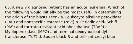 65. A newly diagnosed patient has an acute leukemia. Which of the following would initially be the most useful in determining the origin of the blasts seen? a. Leukocyte alkaline peroxidase (LAP) and nonspecific esterase (NSE) b. Periodic acid- Schiff (PAS) and tartrate-resistant acid phosphatase (TRAP) c. Myeloperoxidase (MPO) and terminal dexoynucleotidyl transferase (TdT) d. Sudan black B and brilliant cresyl blue