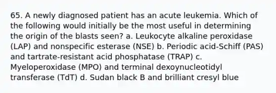 65. A newly diagnosed patient has an acute leukemia. Which of the following would initially be the most useful in determining the origin of the blasts seen? a. Leukocyte alkaline peroxidase (LAP) and nonspecific esterase (NSE) b. Periodic acid-Schiff (PAS) and tartrate-resistant acid phosphatase (TRAP) c. Myeloperoxidase (MPO) and terminal dexoynucleotidyl transferase (TdT) d. Sudan black B and brilliant cresyl blue