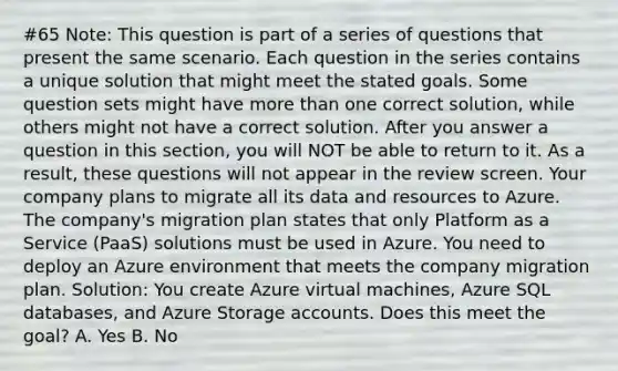 #65 Note: This question is part of a series of questions that present the same scenario. Each question in the series contains a unique solution that might meet the stated goals. Some question sets might have more than one correct solution, while others might not have a correct solution. After you answer a question in this section, you will NOT be able to return to it. As a result, these questions will not appear in the review screen. Your company plans to migrate all its data and resources to Azure. The company's migration plan states that only Platform as a Service (PaaS) solutions must be used in Azure. You need to deploy an Azure environment that meets the company migration plan. Solution: You create Azure virtual machines, Azure SQL databases, and Azure Storage accounts. Does this meet the goal? A. Yes B. No